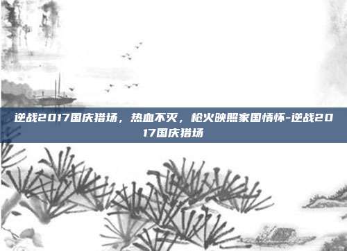逆战2017国庆猎场,热血不灭,枪火映照家国情怀-逆战2017国庆猎场