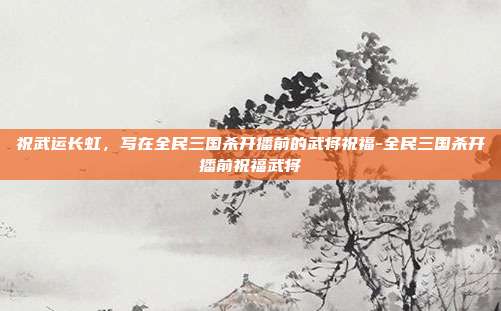 祝武运长虹,写在全民三国杀开播前的武将祝福-全民三国杀开播前祝福武将