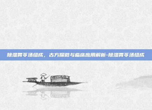 除湿胃苓汤组成,古方探微与临床应用解析-除湿胃苓汤组成