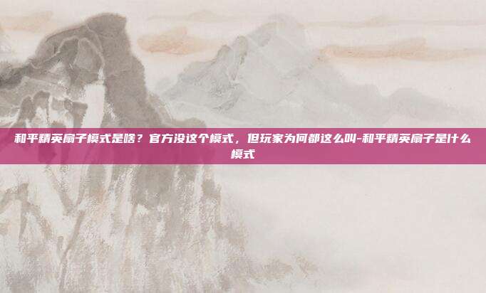 和平精英扇子模式是啥?官方没这个模式,但玩家为何都这么叫-和平精英扇子是什么模式