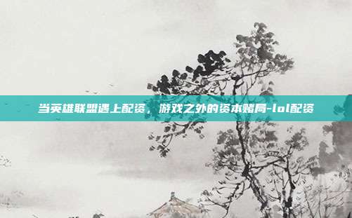 当英雄联盟遇上配资,游戏之外的资本赌局-lol配资
