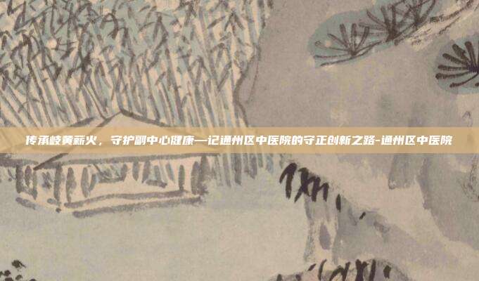 传承岐黄薪火,守护副中心健康—记通州区中医院的守正创新之路-通州区中医院