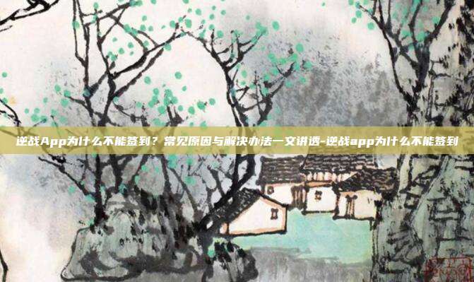 逆战App为什么不能签到？常见原因与解决办法一文讲透-逆战app为什么不能签到