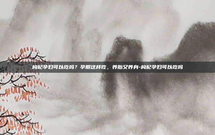 枸杞孕妇可以吃吗?孕期这样吃,养胎又养身-枸杞孕妇可以吃吗
