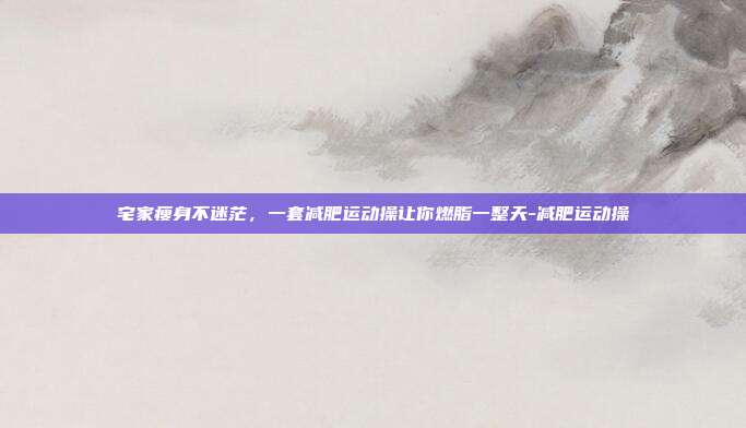 宅家瘦身不迷茫,一套减肥运动操让你燃脂一整天-减肥运动操