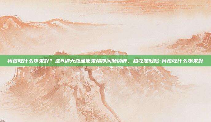 痔疮吃什么水果好？这6种天然通便果帮你润肠消肿，越吃越轻松-痔疮吃什么水果好