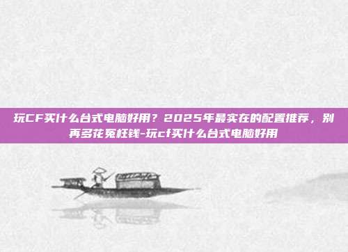 玩CF买什么台式电脑好用?2025年最实在的配置推荐,别再多花冤枉钱-玩cf买什么台式电脑好用