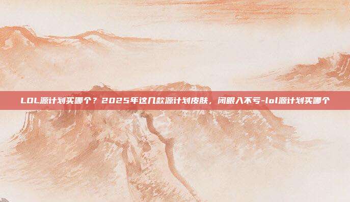 LOL源计划买哪个?2025年这几款源计划皮肤,闭眼入不亏-lol源计划买哪个