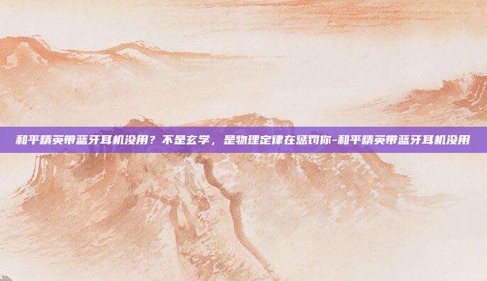 和平精英带蓝牙耳机没用?不是玄学,是物理定律在惩罚你-和平精英带蓝牙耳机没用