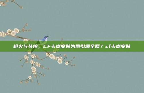 枪火与节拍,CF卡点变装为何引爆全网?cf卡点变装