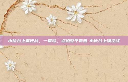 小伙台上唱逆战,一首歌,点燃整个青春-小伙台上唱逆战