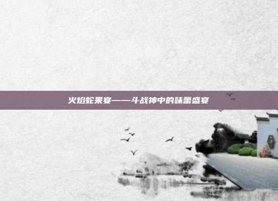 火焰蛇果宴——斗战神中的味蕾盛宴