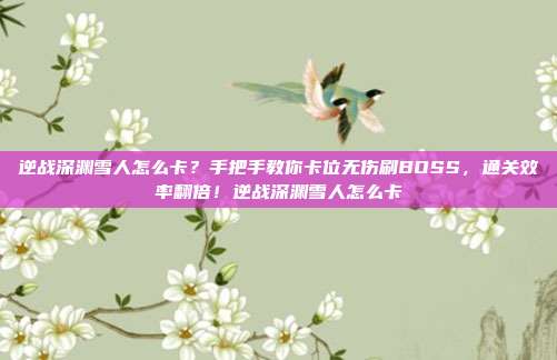 逆战深渊雪人怎么卡？手把手教你卡位无伤刷BOSS，通关效率翻倍！逆战深渊雪人怎么卡