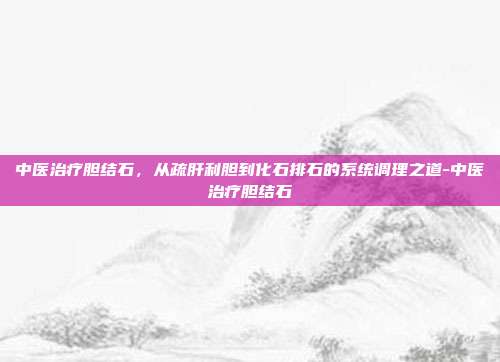中医治疗胆结石，从疏肝利胆到化石排石的系统调理之道-中医治疗胆结石