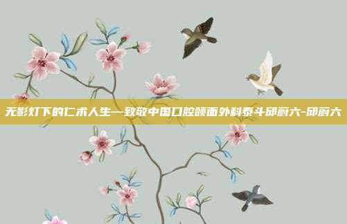无影灯下的仁术人生—致敬中国口腔颌面外科泰斗邱蔚六-邱蔚六