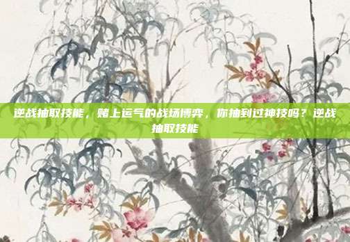逆战抽取技能，赌上运气的战场博弈，你抽到过神技吗？逆战抽取技能