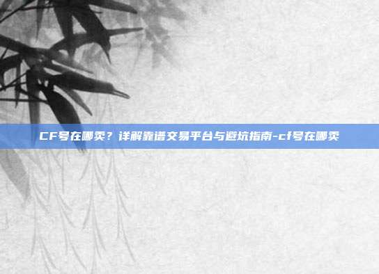CF号在哪卖？详解靠谱交易平台与避坑指南-cf号在哪卖