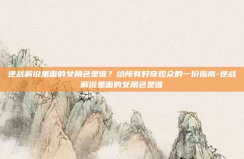 逆战解说里面的女角色是谁？给所有好奇观众的一份指南-逆战解说里面的女角色是谁