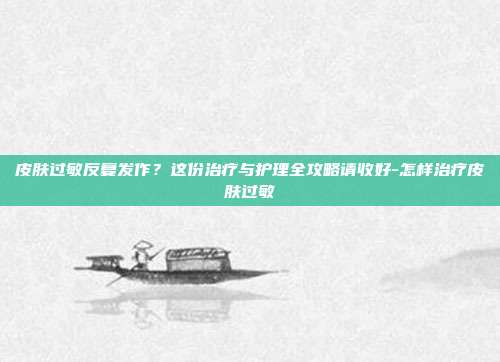 皮肤过敏反复发作?这份治疗与护理全攻略请收好-怎样治疗皮肤过敏