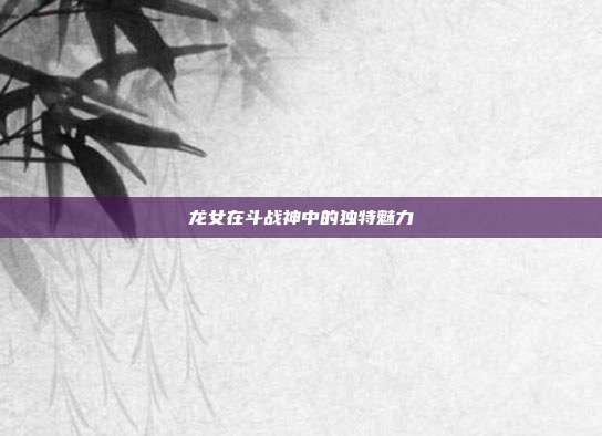龙女在斗战神中的独特魅力