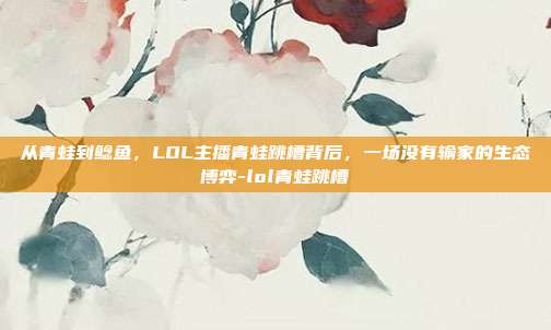 从青蛙到鲶鱼,LOL主播青蛙跳槽背后,一场没有输家的生态博弈-lol青蛙跳槽