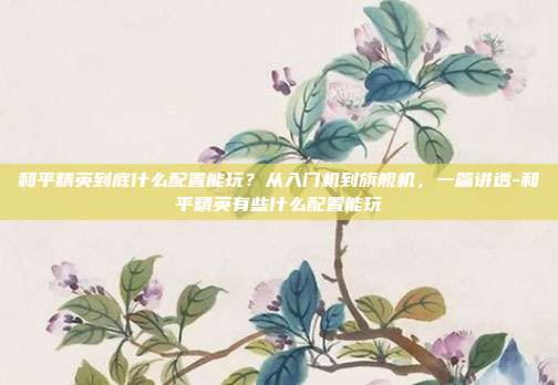 和平精英到底什么配置能玩?从入门机到旗舰机,一篇讲透-和平精英有些什么配置能玩