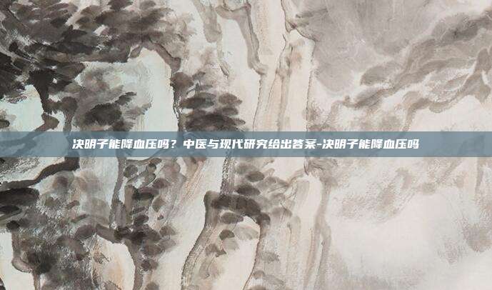 决明子能降血压吗?中医与现代研究给出答案-决明子能降血压吗