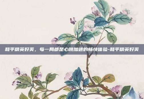 和平精英好爽，每一局都是心跳加速的畅快体验-和平精英好爽