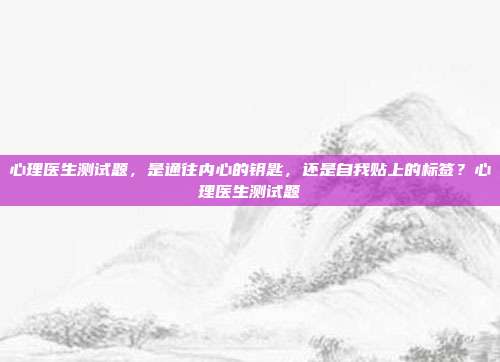 心理医生测试题,是通往内心的钥匙,还是自我贴上的标签?心理医生测试题