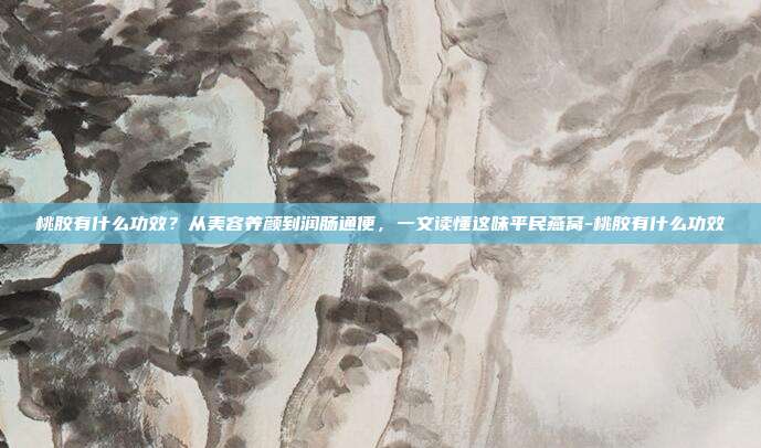 桃胶有什么功效？从美容养颜到润肠通便，一文读懂这味平民燕窝-桃胶有什么功效