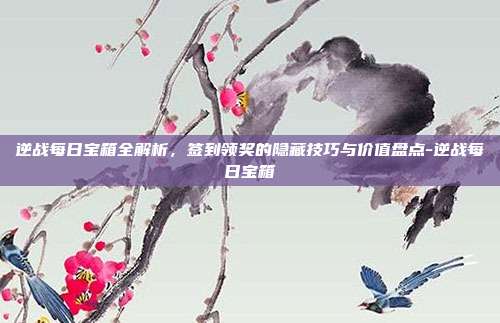逆战每日宝箱全解析,签到领奖的隐藏技巧与价值盘点-逆战每日宝箱