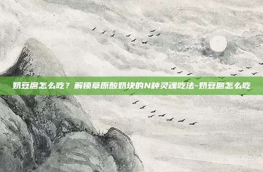 奶豆腐怎么吃？解锁草原酸奶块的N种灵魂吃法-奶豆腐怎么吃