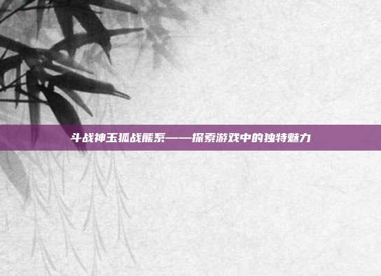 斗战神玉狐战熊系——探索游戏中的独特魅力