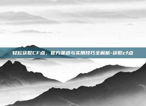 轻松获取CF点,官方渠道与实用技巧全解析-获取cf点