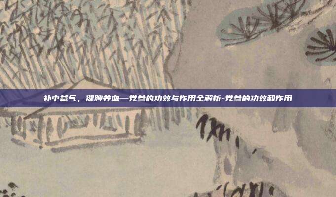补中益气,健脾养血—党参的功效与作用全解析-党参的功效和作用