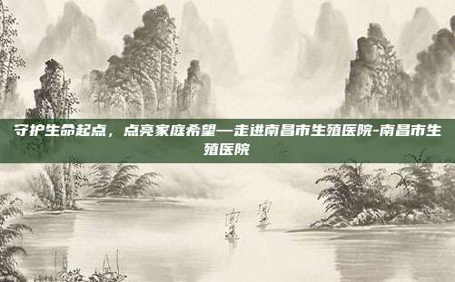 守护生命起点,点亮家庭希望—走进南昌市生殖医院-南昌市生殖医院