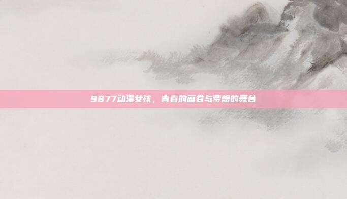 9877动漫女孩,青春的画卷与梦想的舞台