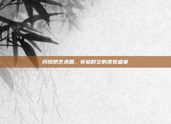 闫凤娇艺术照,穿越时空的视觉盛宴