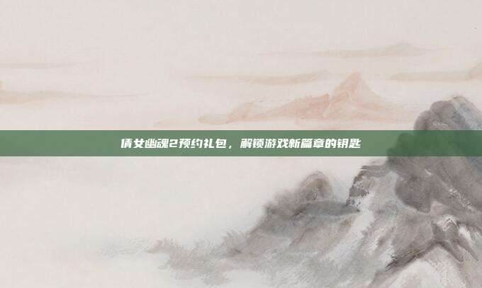 倩女幽魂2预约礼包，解锁游戏新篇章的钥匙