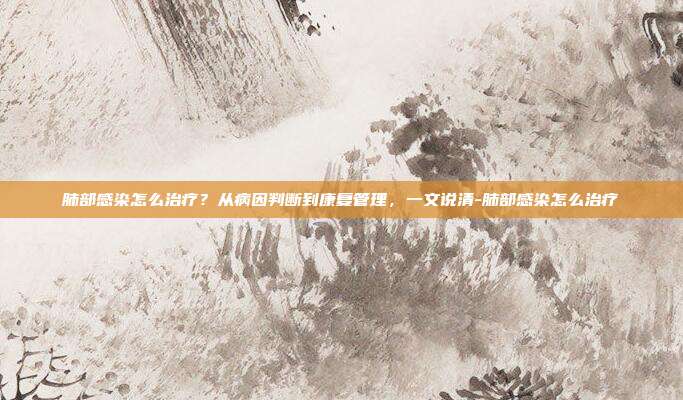 肺部感染怎么治疗?从病因判断到康复管理,一文说清-肺部感染怎么治疗