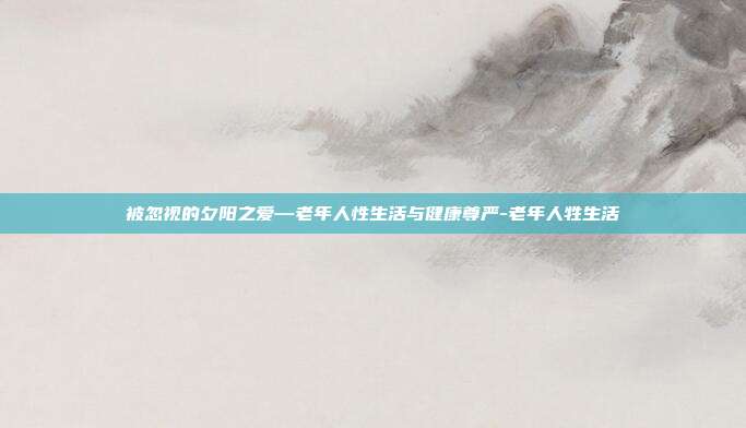 被忽视的夕阳之爱—老年人性生活与健康尊严-老年人牲生活