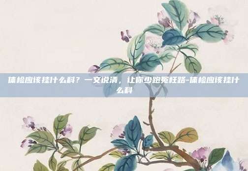 体检应该挂什么科?一文说清,让你少跑冤枉路-体检应该挂什么科