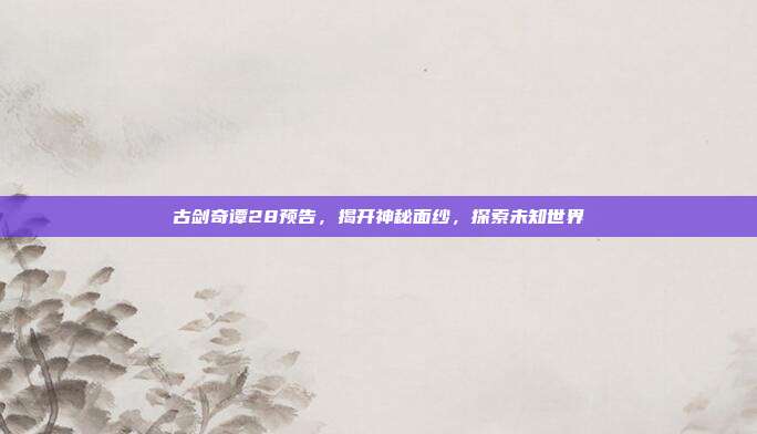 古剑奇谭28预告，揭开神秘面纱，探索未知世界