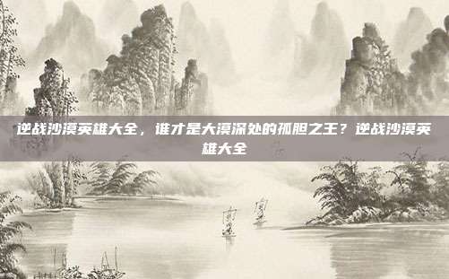 逆战沙漠英雄大全，谁才是大漠深处的孤胆之王？逆战沙漠英雄大全