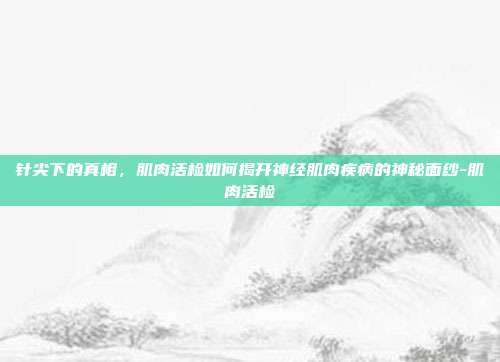 针尖下的真相,肌肉活检如何揭开神经肌肉疾病的神秘面纱-肌肉活检