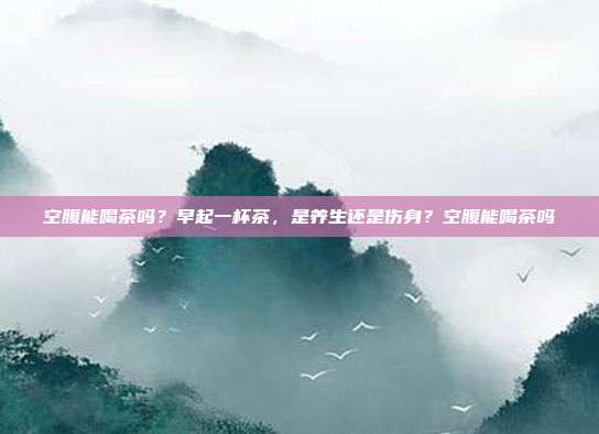空腹能喝茶吗?早起一杯茶,是养生还是伤身?空腹能喝茶吗