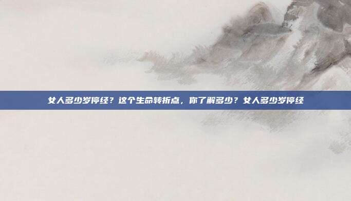 女人多少岁停经？这个生命转折点，你了解多少？女人多少岁停经