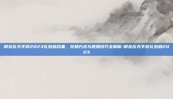 御龙在天手游2023礼包码合集，兑换方式与使用技巧全解析-御龙在天手游礼包码2023
