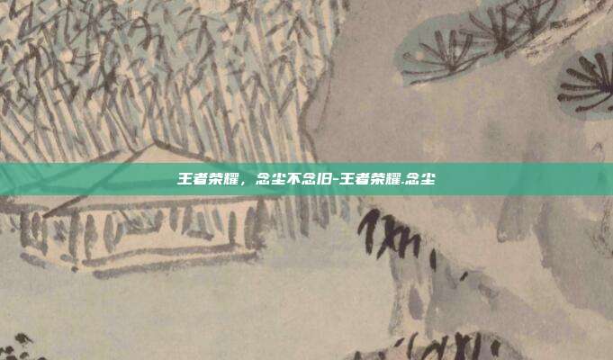 王者荣耀，念尘不念旧-王者荣耀.念尘