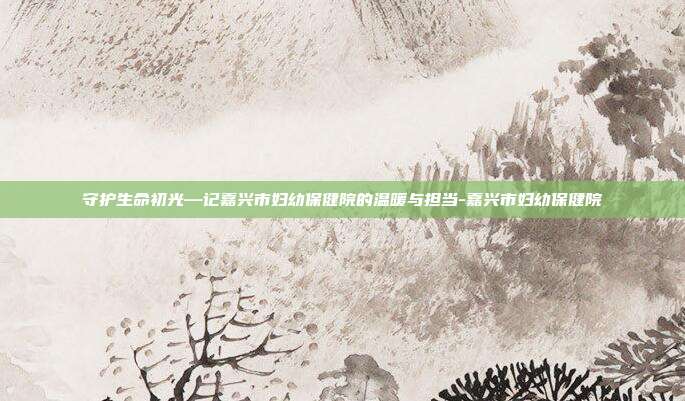 守护生命初光—记嘉兴市妇幼保健院的温暖与担当-嘉兴市妇幼保健院